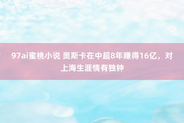 97ai蜜桃小说 奥斯卡在中超8年赚得16亿，对上海生涯情有独钟