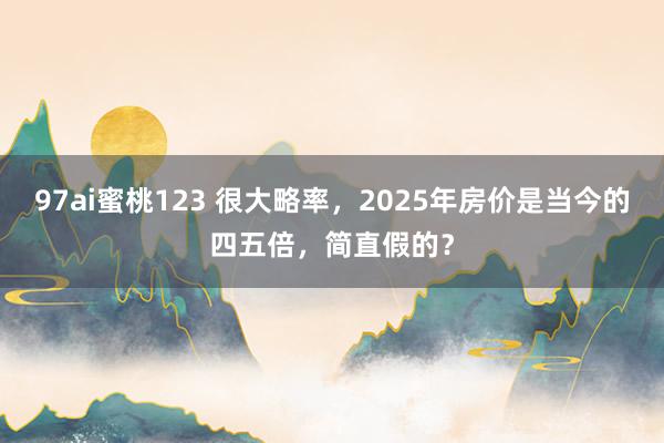 97ai蜜桃123 很大略率，2025年房价是当今的四五倍，简直假的？