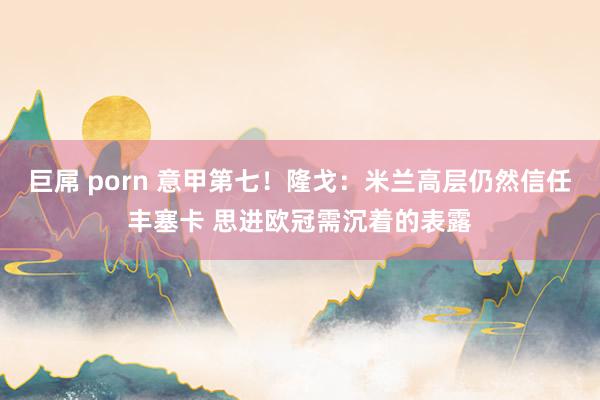 巨屌 porn 意甲第七！隆戈：米兰高层仍然信任丰塞卡 思进欧冠需沉着的表露