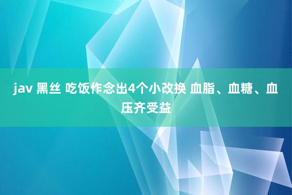 jav 黑丝 吃饭作念出4个小改换 血脂、血糖、血压齐受益