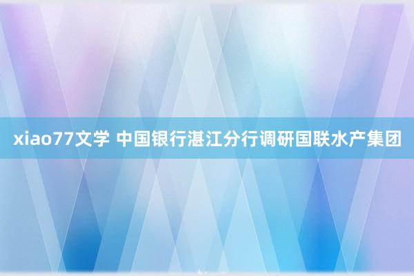 xiao77文学 中国银行湛江分行调研国联水产集团