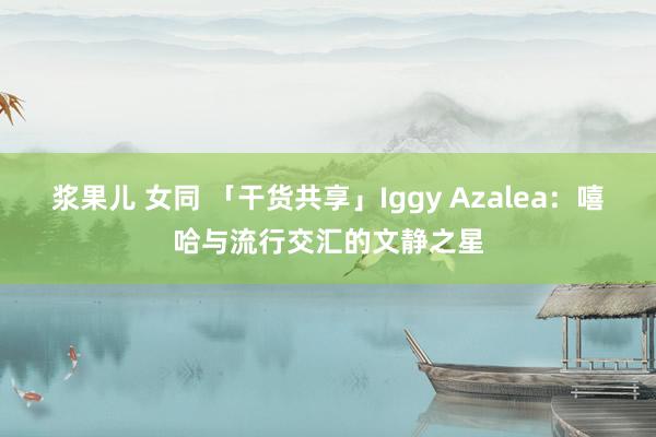 浆果儿 女同 「干货共享」Iggy Azalea：嘻哈与流行交汇的文静之星