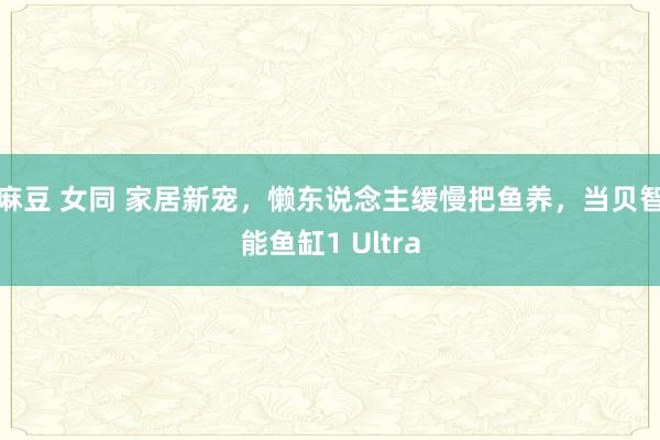 麻豆 女同 家居新宠，懒东说念主缓慢把鱼养，当贝智能鱼缸1 Ultra