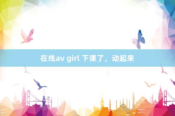 在线av girl 下课了，动起来