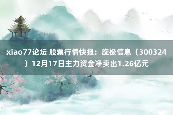 xiao77论坛 股票行情快报：旋极信息（300324）12月17日主力资金净卖出1.26亿元