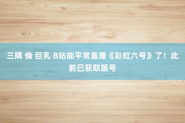 三隅 倫 巨乳 B站能平常直播《彩虹六号》了！此前已获取版号