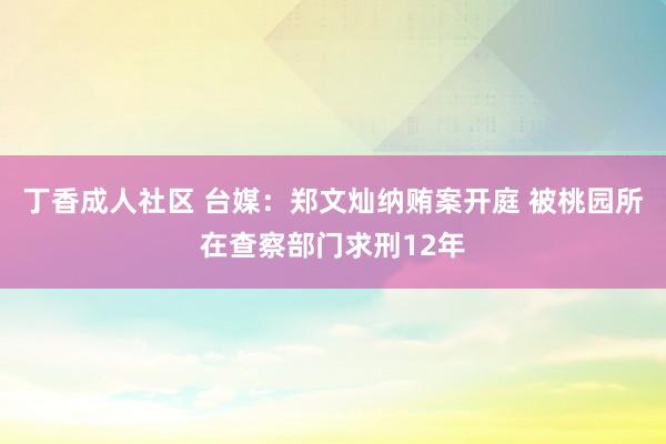 丁香成人社区 台媒：郑文灿纳贿案开庭 被桃园所在查察部门求刑12年