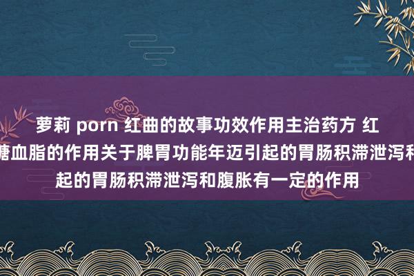 萝莉 porn 红曲的故事功效作用主治药方 红曲米具有降血压血糖血脂的作用关于脾胃功能年迈引起的胃肠积滞泄泻和腹胀有一定的作用