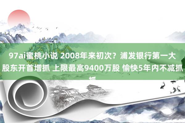 97ai蜜桃小说 2008年来初次？浦发银行第一大股东开首增抓 上限最高9400万股 愉快5年内不减抓