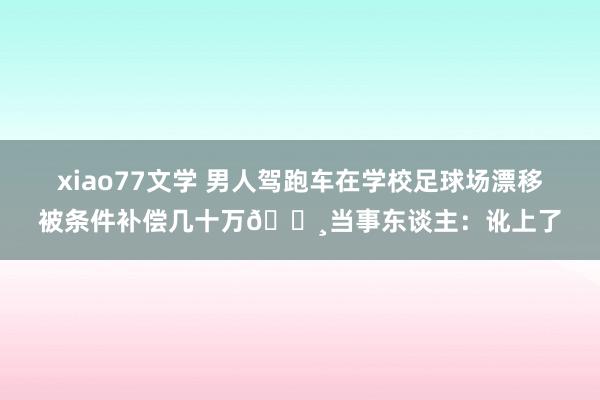 xiao77文学 男人驾跑车在学校足球场漂移被条件补偿几十万💸当事东谈主：讹上了