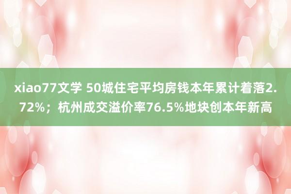 xiao77文学 50城住宅平均房钱本年累计着落2.72%；杭州成交溢价率76.5%地块创本年新高