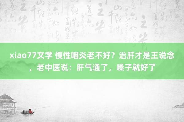 xiao77文学 慢性咽炎老不好？治肝才是王说念，老中医说：肝气通了，嗓子就好了