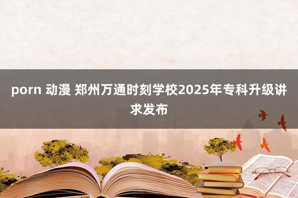 porn 动漫 郑州万通时刻学校2025年专科升级讲求发布