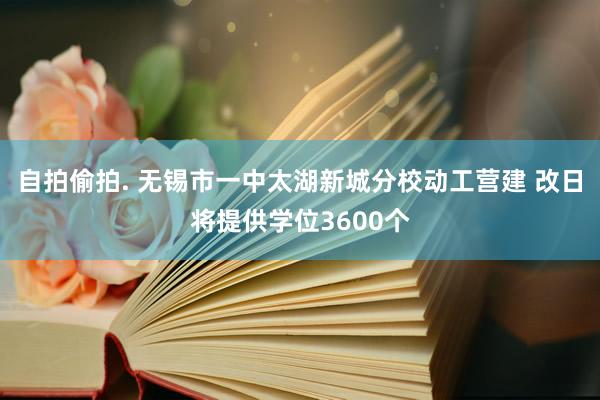 自拍偷拍. 无锡市一中太湖新城分校动工营建 改日将提供学位3600个