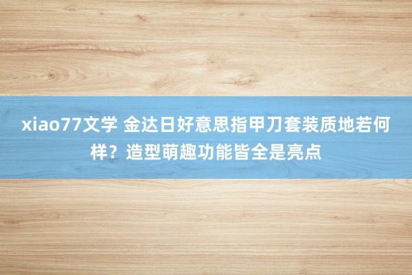 xiao77文学 金达日好意思指甲刀套装质地若何样？造型萌趣功能皆全是亮点