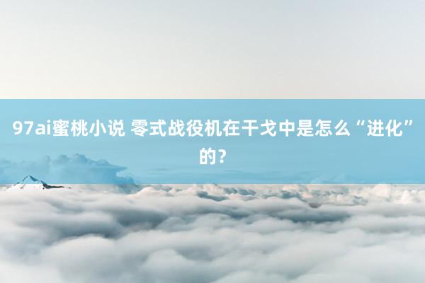 97ai蜜桃小说 零式战役机在干戈中是怎么“进化”的？