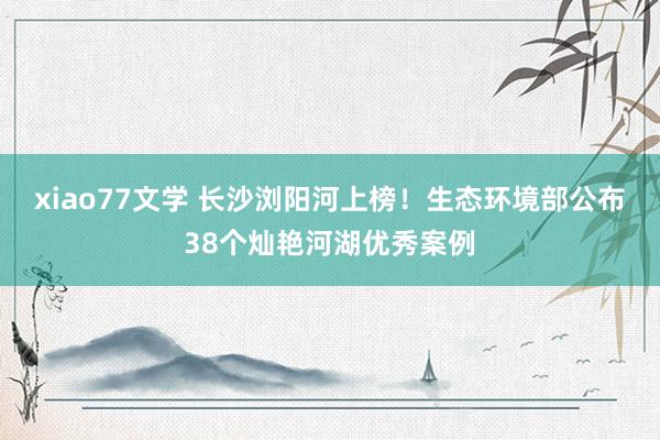 xiao77文学 长沙浏阳河上榜！生态环境部公布38个灿艳河湖优秀案例