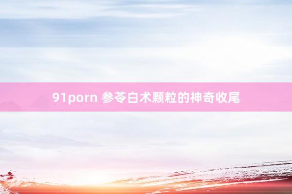 91porn 参苓白术颗粒的神奇收尾