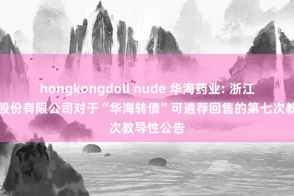 hongkongdoll nude 华海药业: 浙江华海药业股份有限公司对于“华海转债”可遴荐回售的第七次教导性公告