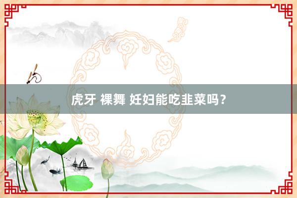 虎牙 裸舞 妊妇能吃韭菜吗？