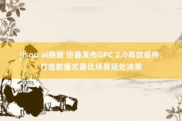 jisoo ai换脸 协鑫发布GPC 2.0高效组件，打造散播式最优场景惩处决策