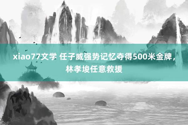 xiao77文学 任子威强势记忆夺得500米金牌，林孝埈任意救援