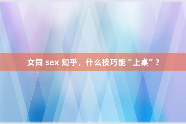 女同 sex 知乎，什么技巧能“上桌”？