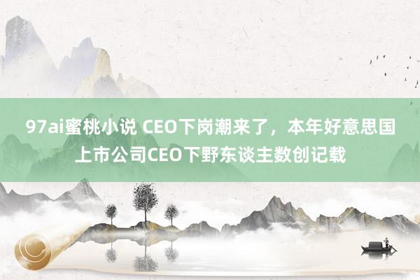 97ai蜜桃小说 CEO下岗潮来了，本年好意思国上市公司CEO下野东谈主数创记载