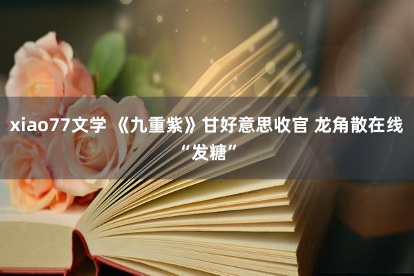 xiao77文学 《九重紫》甘好意思收官 龙角散在线“发糖”