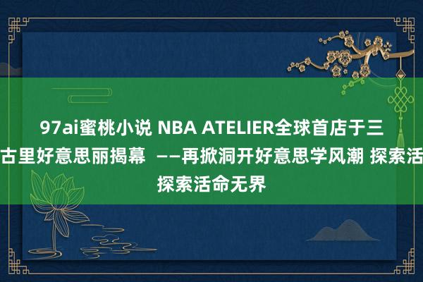 97ai蜜桃小说 NBA ATELIER全球首店于三里屯太古里好意思丽揭幕  ——再掀洞开好意思学风潮 探索活命无界