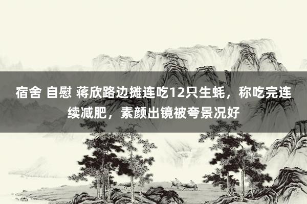 宿舍 自慰 蒋欣路边摊连吃12只生蚝，称吃完连续减肥，素颜出镜被夸景况好