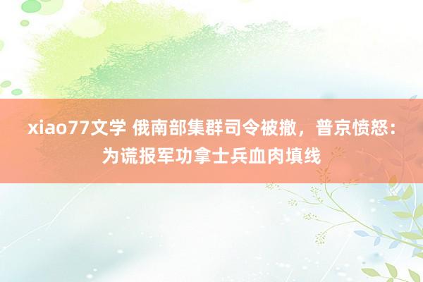 xiao77文学 俄南部集群司令被撤，普京愤怒：为谎报军功拿士兵血肉填线