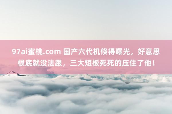 97ai蜜桃.com 国产六代机倏得曝光，好意思根底就没法跟，三大短板死死的压住了他！