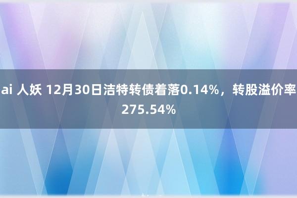 ai 人妖 12月30日洁特转债着落0.14%，转股溢价率275.54%