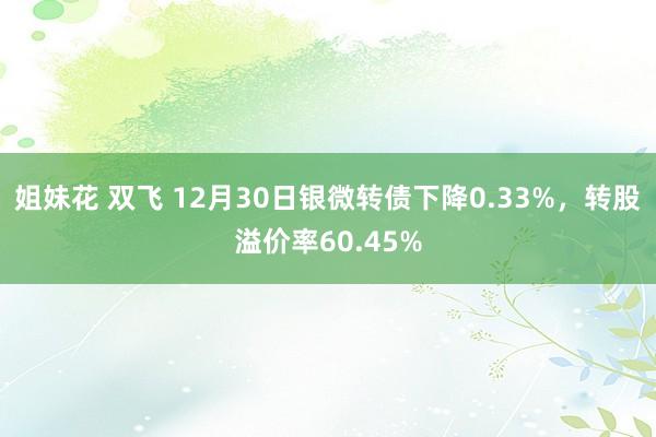 姐妹花 双飞 12月30日银微转债下降0.33%，转股溢价率60.45%