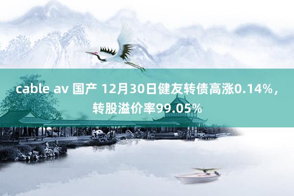 cable av 国产 12月30日健友转债高涨0.14%，转股溢价率99.05%