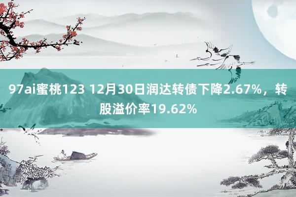 97ai蜜桃123 12月30日润达转债下降2.67%，转股溢价率19.62%