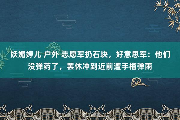 妖媚婷儿 户外 志愿军扔石块，好意思军：他们没弹药了，罢休冲到近前遭手榴弹雨