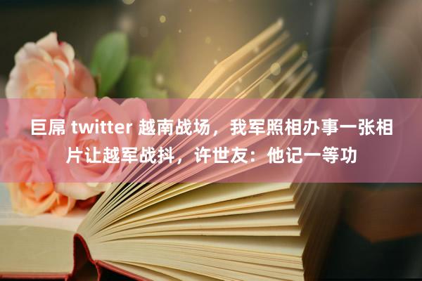 巨屌 twitter 越南战场，我军照相办事一张相片让越军战抖，许世友：他记一等功