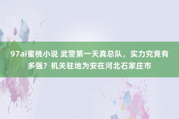 97ai蜜桃小说 武警第一天真总队，实力究竟有多强？机关驻地为安在河北石家庄市