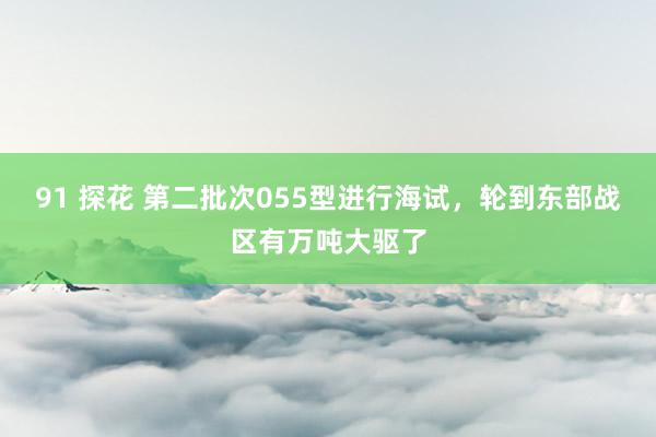 91 探花 第二批次055型进行海试，轮到东部战区有万吨大驱了