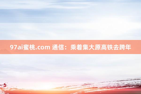 97ai蜜桃.com 通信：乘着集大原高铁去跨年