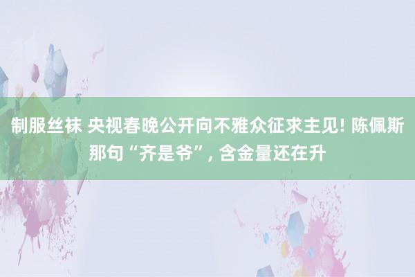 制服丝袜 央视春晚公开向不雅众征求主见! 陈佩斯那句“齐是爷”， 含金量还在升