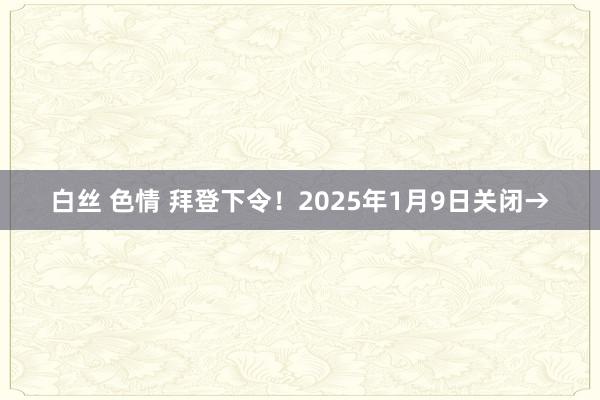 白丝 色情 拜登下令！2025年1月9日关闭→