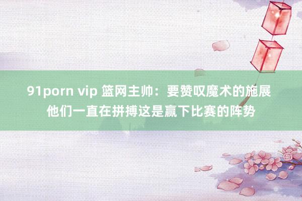 91porn vip 篮网主帅：要赞叹魔术的施展 他们一直在拼搏这是赢下比赛的阵势