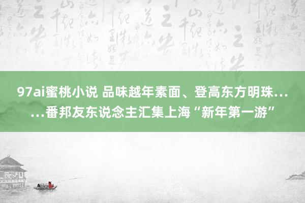 97ai蜜桃小说 品味越年素面、登高东方明珠……番邦友东说念主汇集上海“新年第一游”