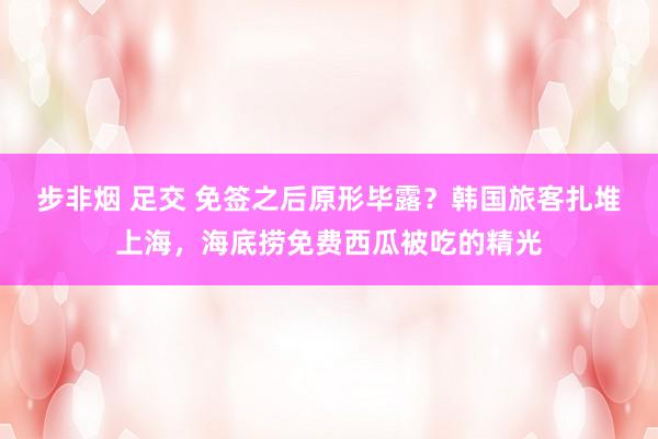 步非烟 足交 免签之后原形毕露？韩国旅客扎堆上海，海底捞免费西瓜被吃的精光