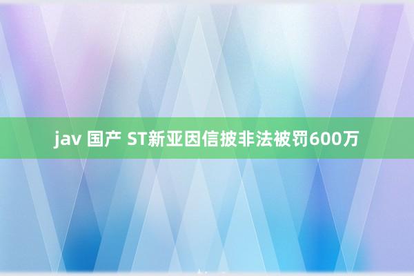 jav 国产 ST新亚因信披非法被罚600万