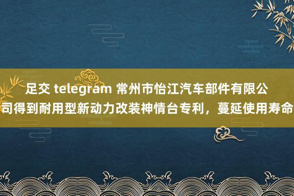 足交 telegram 常州市怡江汽车部件有限公司得到耐用型新动力改装神情台专利，蔓延使用寿命