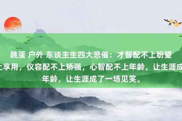 跳蛋 户外 东谈主生四大悲催：才智配不上盼望，收入配不上享用，仪容配不上矫强，心智配不上年龄，让生涯成了一场见笑。